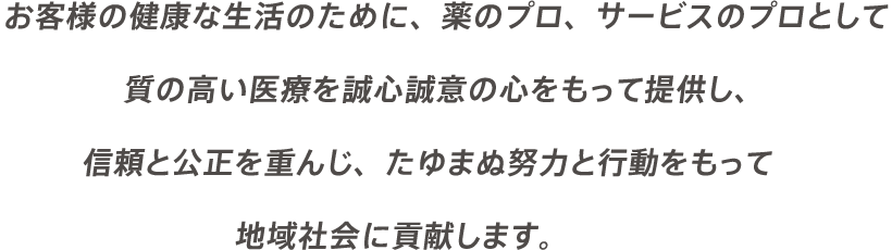 お客様の健康な生活のために、薬のプロ、サービスのプロとして質の高い医療を誠心誠意の心をもって提供し、信頼と公正を重んじ、たゆまぬ努力と行動をもって地域社会に貢献します。